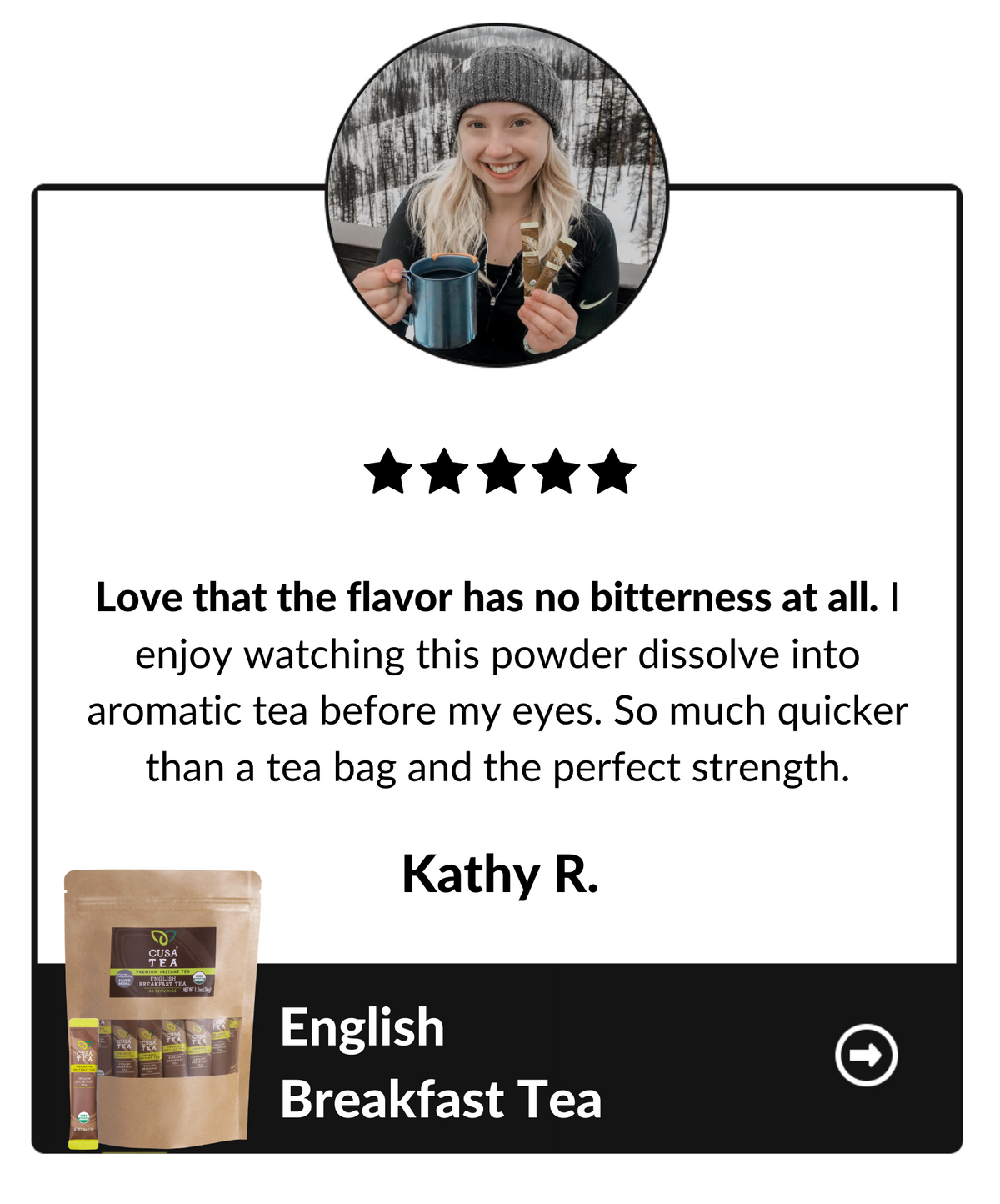 Love that the flavor has no bitterness at all. I enjoy watching this powder dissolve into aromatic tea before my eyes. So much quicker than a tea bag and the perfect strength. Kathy R, English Breakfast Tea testimonial.