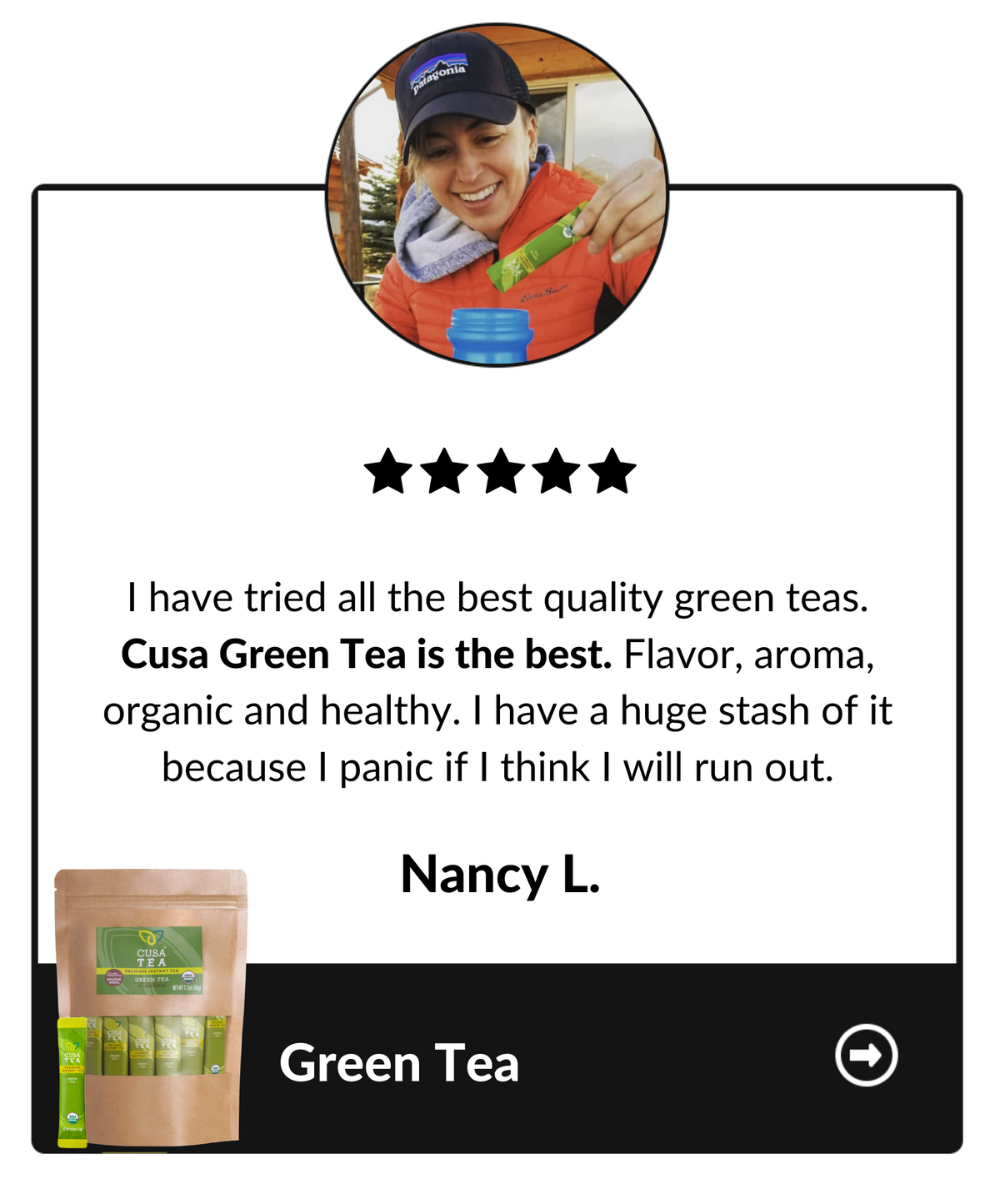 I have tried all of the best quality green teas. Cusa Green Tea is the best. Flavor, aroma, organic and healthy. I have a huge stash of it because I panic if I think I will run out. Nancy L, Green tea testimonial