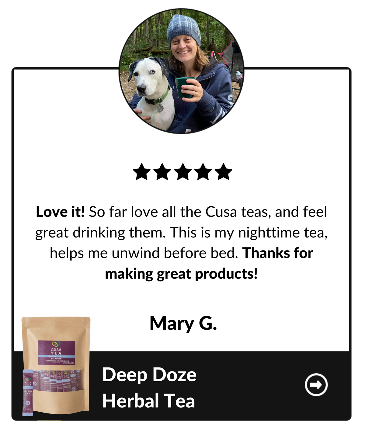 Love it! So far love all the Cusa tas, and feel great drinking them. This is my nighttime tea, helps me unwind before bed. Thanks for making great products! Mary G, Deep Doze Herbal Tea testimonial