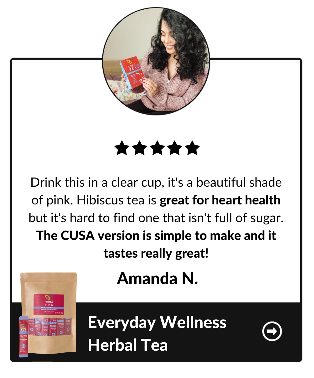 Drink this in a clear cup, it's a beautiful shade of pink. Hibiscus tea is great for heart health but it's hard to find one that isn't full of sugar. The CUSA version is simple to make and it tastes really great! Amanda N, Everyday Wellness Herbal Tea testimonial