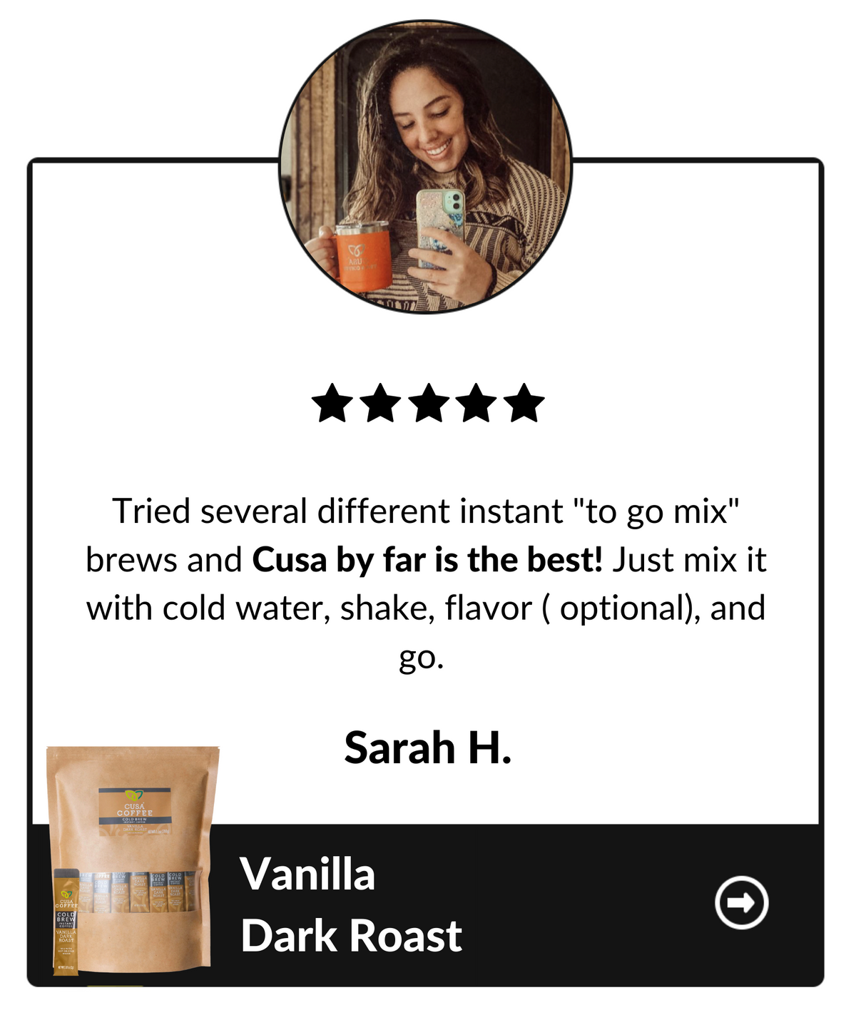 Tried several different instant "to go mix" brews and Cusa by far is the best! Just mix it with cold water, shake, flavor (optional) and go. Sarah H, Vanilla dark roast testimonial