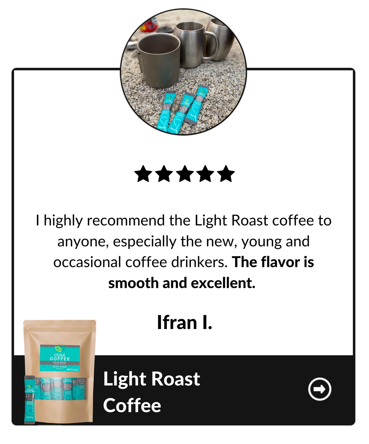 I highly recommend the Light Roast coffee to anyone, especially the new, young and occasional coffee drinkers. The flavor is smooth and excellent. Ifran I, Light Roast Coffee testimonial