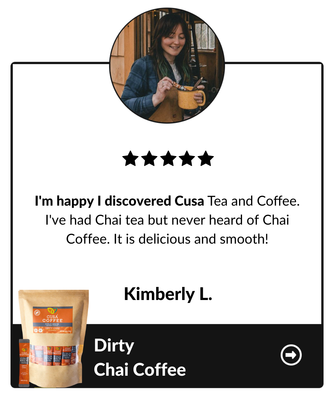 I'm happy I discovered Cusa Tea and Coffee. I've had chai tea but never heard of chai coffee. it is delicious and smooth! Kimberly L, Dirty Chai Coffee testimonial