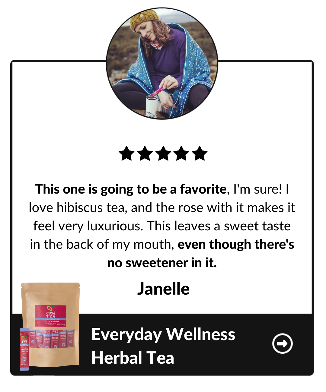 This one is going to be a favorite, I'm sure! I love hibiscus tea, and the rose with it makes it feel very luxurious. This leaves a sweet taste in the back of my mouth, even though there's no sweetener in it. Janelle, Everyday Wellness Herbal Tea testimonial